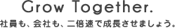 Grow Together. 社員も、会社も、二倍速で成長させましょう。